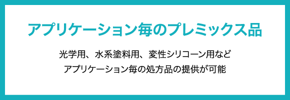 アプリケーション毎のプレミックス品 光学用、水系塗料用、変性シリコーン用などアプリケーション毎の処方品の提供が可能