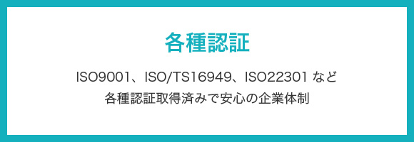 各種認証 ISO9001、ISO/TS16949、ISO22301など各種認証取得済みで安心の企業体制