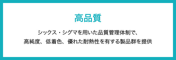 高品質 シックス・シグマを用いた品質管理体制で、高純度、低着色、優れた耐熱性を有する製品群を提供